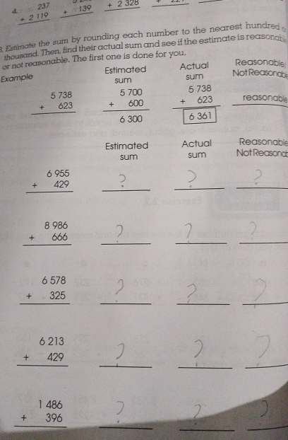 beginarrayr 237 +2119 hline endarray beginarrayr 32 +139 hline endarray _ +2328 _ . Estimate the sum by rounding each number to the nearest hundred 
thousand. Then, find their actual sum and see if the estimate is reasongh 
or not reasonable. The first one is done for you. 
Estimated Actual Reasonable 
Example sum 
Not Reasonable 
sum
beginarrayr 5738 +623 hline endarray beginarrayr 5700 +600 hline 6300endarray beginarrayr 5738 +623 hline 6361endarray reasonable 
Estimated Actual Reasonable 
sum sum Not Reasona
beginarrayr 6955 +429 hline endarray _)_ 
_ 
_ beginarrayr 8986 +666 hline endarray

_ 
_ 
_ beginarrayr 6578 +325 hline endarray
_ 
_ 
_ beginarrayr 6213 +429 hline endarray
_ 
_
beginarrayr 1486 +396 hline endarray _ 
_ 
_