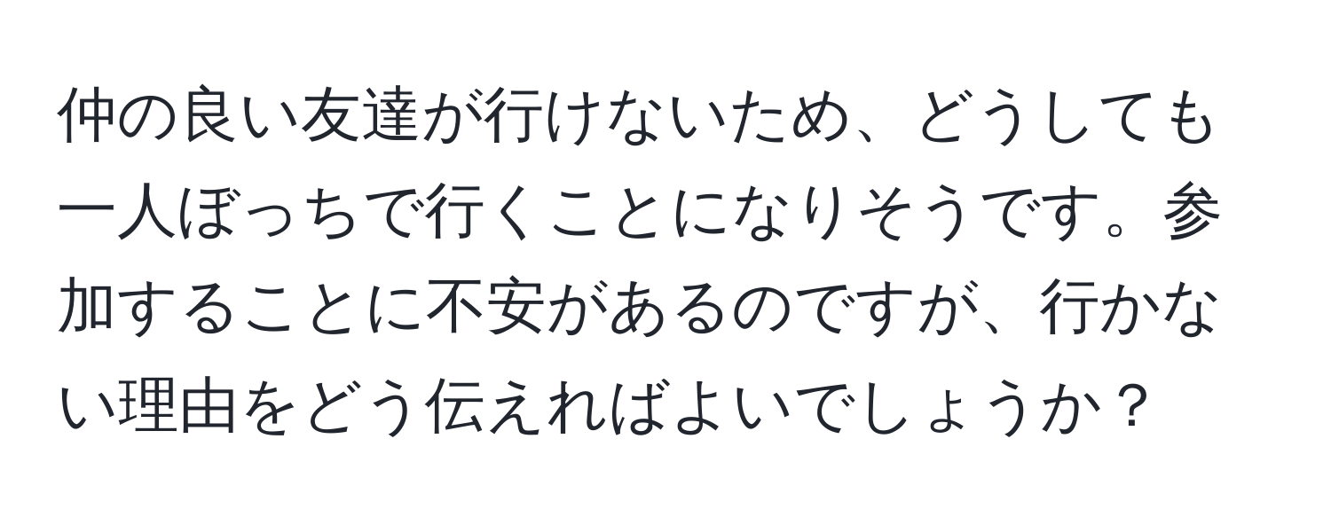 仲の良い友達が行けないため、どうしても一人ぼっちで行くことになりそうです。参加することに不安があるのですが、行かない理由をどう伝えればよいでしょうか？