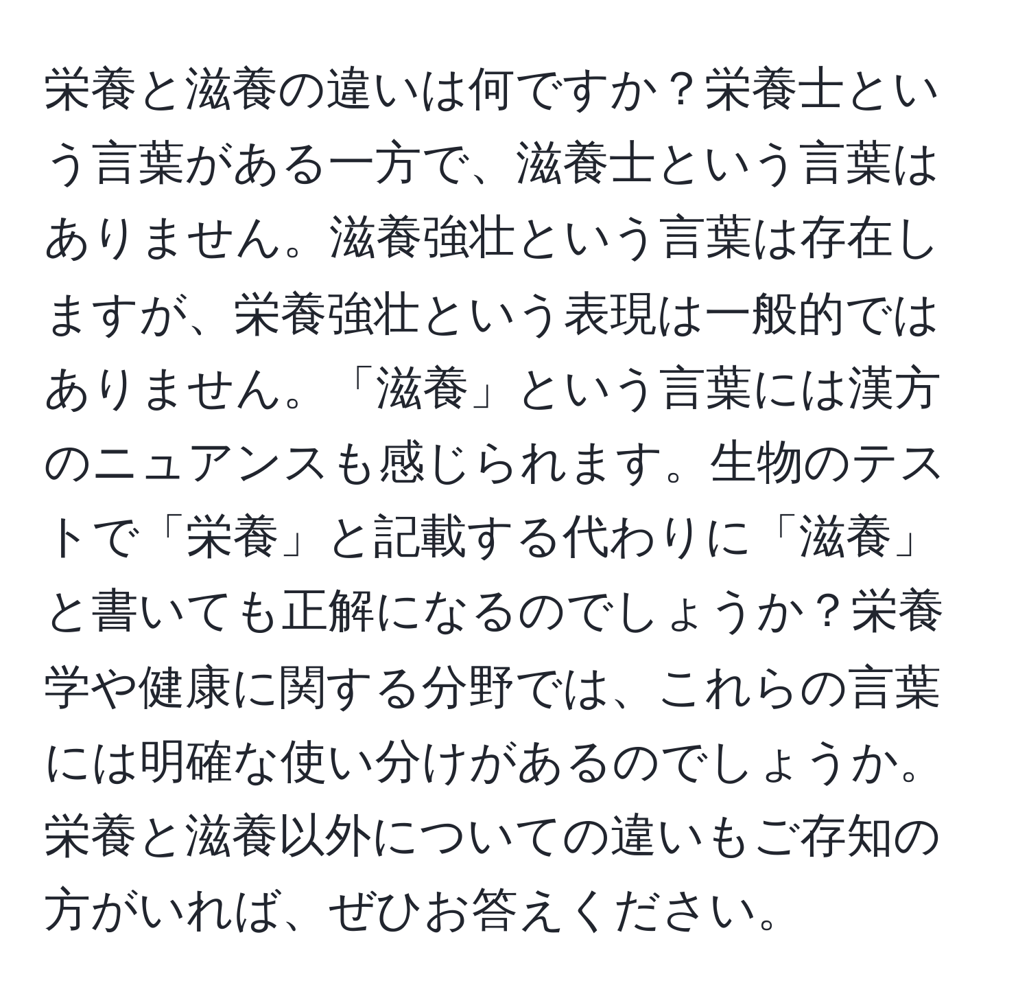 栄養と滋養の違いは何ですか？栄養士という言葉がある一方で、滋養士という言葉はありません。滋養強壮という言葉は存在しますが、栄養強壮という表現は一般的ではありません。「滋養」という言葉には漢方のニュアンスも感じられます。生物のテストで「栄養」と記載する代わりに「滋養」と書いても正解になるのでしょうか？栄養学や健康に関する分野では、これらの言葉には明確な使い分けがあるのでしょうか。栄養と滋養以外についての違いもご存知の方がいれば、ぜひお答えください。