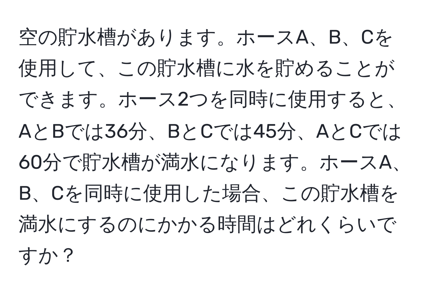 空の貯水槽があります。ホースA、B、Cを使用して、この貯水槽に水を貯めることができます。ホース2つを同時に使用すると、AとBでは36分、BとCでは45分、AとCでは60分で貯水槽が満水になります。ホースA、B、Cを同時に使用した場合、この貯水槽を満水にするのにかかる時間はどれくらいですか？