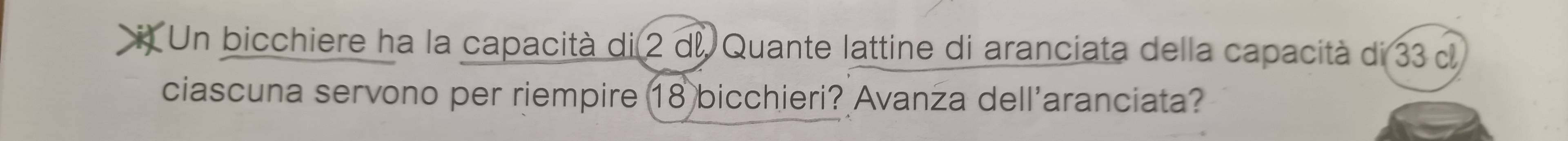 Un bicchiere ha la capacità di 2 d. Quante lattine di aranciata della capacità di 33 d 
ciascuna servono per riempire 18 bicchieri? Avanza dell'aranciata?