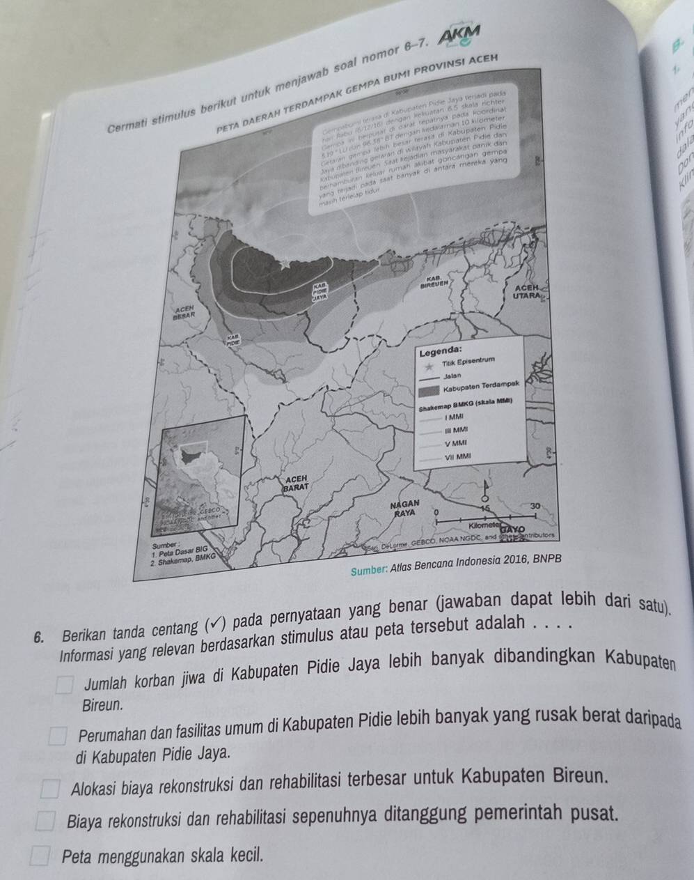 AKM
Cermati stimulus berikut untuk menjawab soal nomor 6-7
B.
ACÉN
N 
ne
a7
6. Berikan tanda centang (√) pada pernyataan yang benar (jawaban dapat lebih dari satu).
Informasi yang relevan berdasarkan stimulus atau peta tersebut adalah . . . .
Jumlah korban jiwa di Kabupaten Pidie Jaya lebih banyak dibandingkan Kabupaten
Bireun.
Perumahan dan fasilitas umum di Kabupaten Pidie lebih banyak yang rusak berat daripada
di Kabupaten Pidie Jaya.
Alokasi biaya rekonstruksi dan rehabilitasi terbesar untuk Kabupaten Bireun.
Biaya rekonstruksi dan rehabilitasi sepenuhnya ditanggung pemerintah pusat.
Peta menggunakan skala kecil.