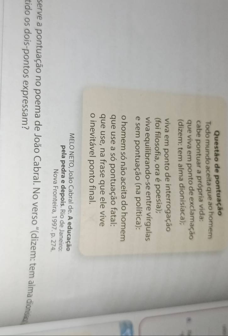 Questão de pontuação 
Todo mundo aceita que ao homem 
cabe pontuar a própria vida: 
que viva em ponto de exclamação 
(dizem: tem alma dionisíaca); 
viva em ponto de interrogação 
(foi filosofia, ora é poesia); 
viva equilibrando-se entre vírgulas 
e sem pontuação (na política): 
o homem só não aceita do homem 
que use a só pontuação fatal: 
que use, na frase que ele vive 
o inevitável ponto final. 
MELO NETO, João Cabral de. A educação 
pela pedra e depois. Rio de Janeiro: 
Nova Fronteira, 1997. p. 274. 
serve a pontuação no poema de João Cabral. No verso "(dizem: tem alma dionisiao 
tido os dois-pontos expressam?