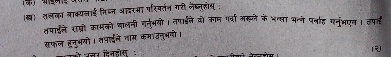 (क) भाईलाई 
(ख) तलका वाक्यलाई निम्न आदरमा परिवर्तन गरी लेब्नुहोस् : 
तपाईले राम्रो कामको थालनी ग्नु्भयो। तपाईले यो काम गर्दा अरूले के भन्ला भन्ने पर्वाह गरनुभएन । तपाई 
सफल हुनुभयो। तपाईले नाम कमाउनुभयो। 
तर दिनहोस् ः 
()