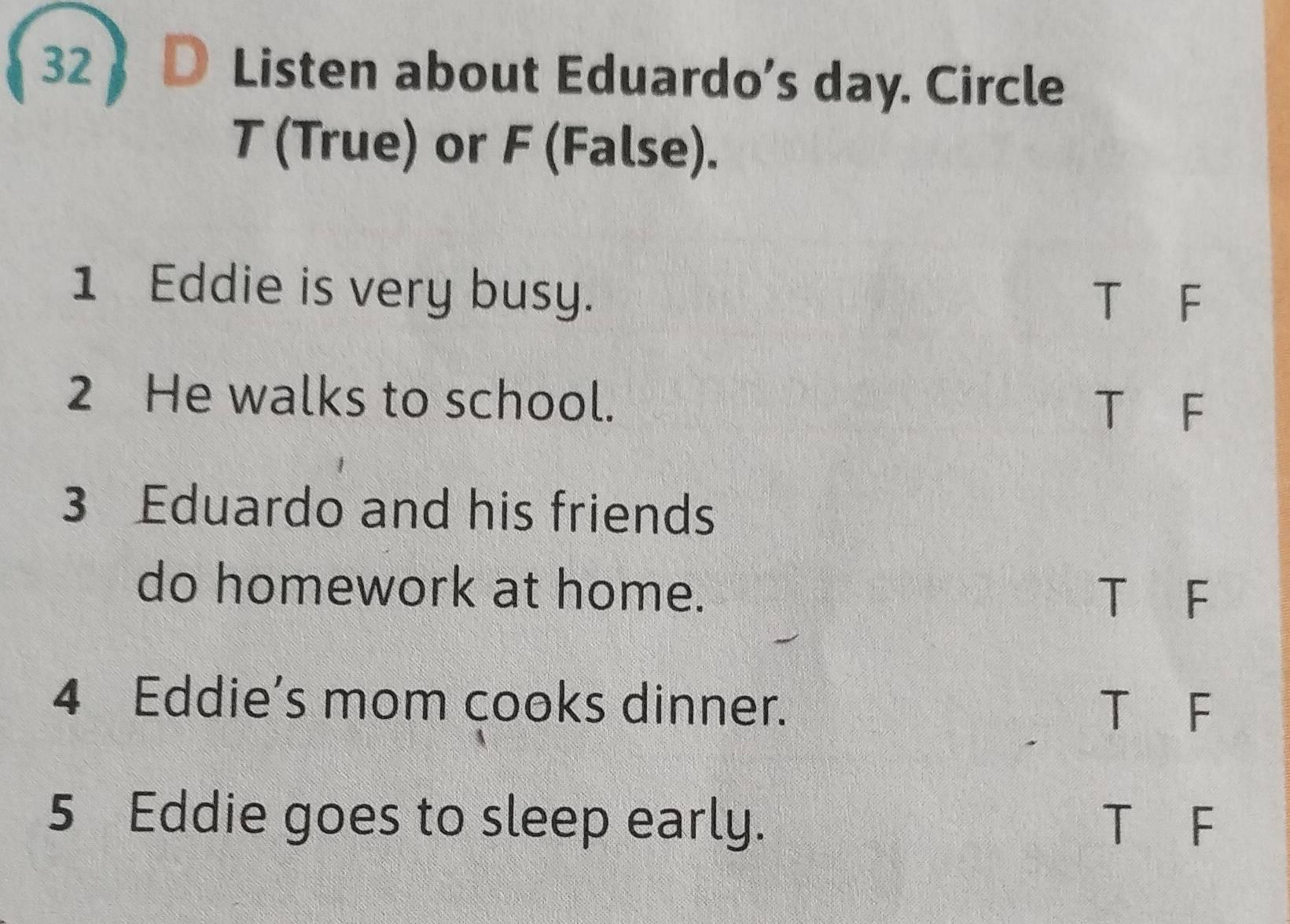 Listen about Eduardo’s day. Circle
T (True) or F (False).
1 Eddie is very busy.
T F
2 He walks to school.
T F
3 Eduardo and his friends
do homework at home. T F
4 Eddie's mom cooks dinner.
T F
5 Eddie goes to sleep early. T F