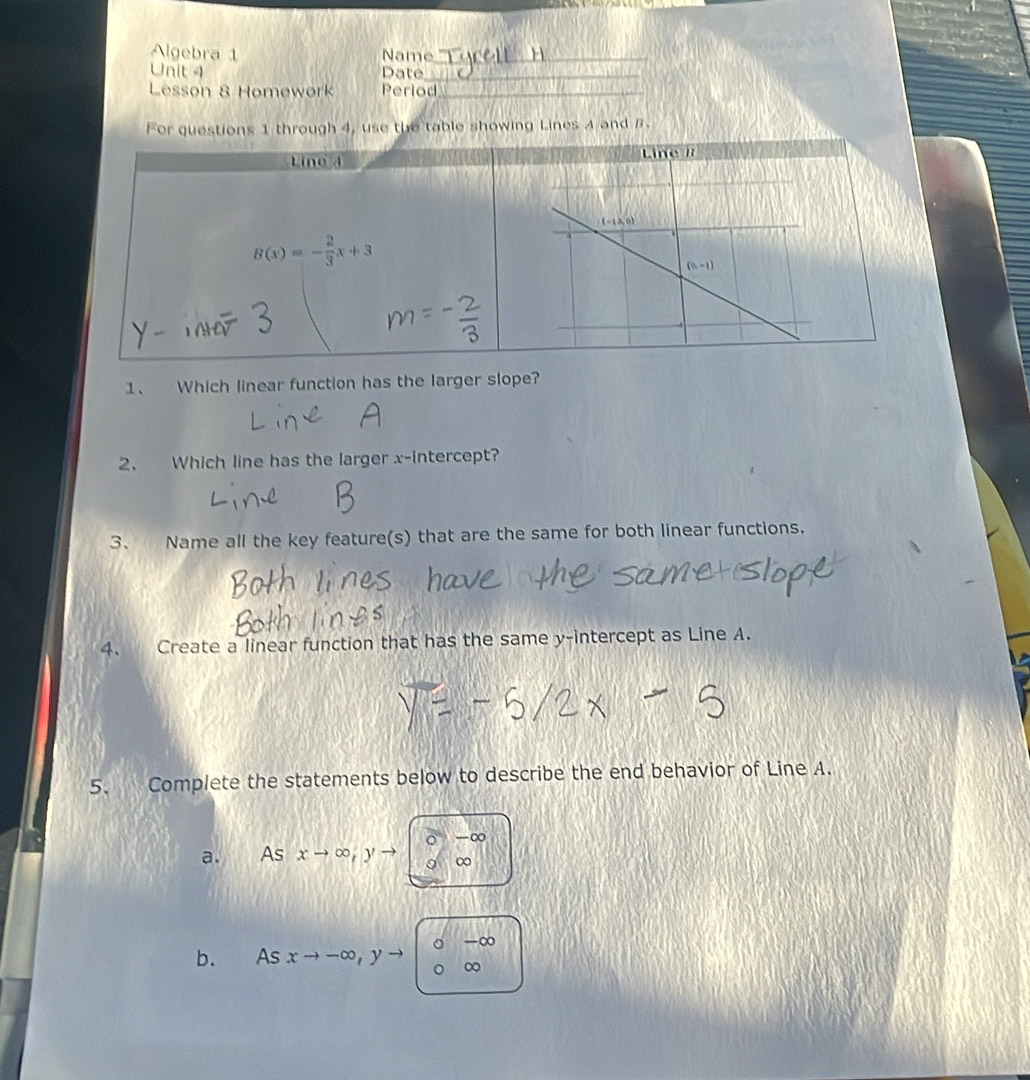 Algebra 1 Name_
Unit 4 Date_
Lesson 8 Homework Period_
For questions 1 through 4, use the table showing Lines A and B.
Line d
B(x)=- 2/3 x+3
1、 Which linear function has the larger slope?
2. Which line has the larger x-intercept?
3. Name all the key feature(s) that are the same for both linear functions.
4. Create a linear function that has the same y-intercept as Line A.
5. Complete the statements below to describe the end behavior of Line A.
a. As xto ∈fty ,yto bigcirc 0°overline ∈fty 
b. Asxto -∈fty ,yto beginarrayr 0-∈fty  0∈fty endarray