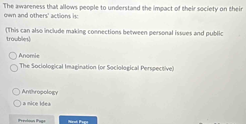 The awareness that allows people to understand the impact of their society on their
own and others' actions is:
(This can also include making connections between personal issues and public
troubles)
Anomie
The Sociological Imagination (or Sociological Perspective)
Anthropology
a nice Idea
Previous Page Next Page