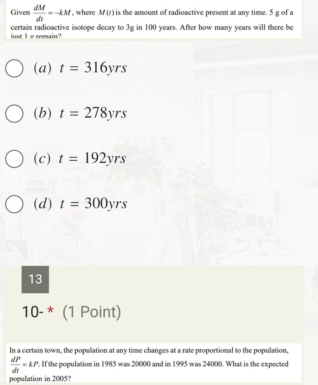 Given  dM/dt =-kM , where M(t) is the amount of radioactive present at any time. 5 g of a
certain radioactive isotope decay to 3g in 100 years. After how many years will there be
iust 1 ø remain?
(a) t=316yrs
(b) t=278yrs
(c) t=192yrs
(d) t=300yrs
13
10-^* (1 Point)
In a certain town, the population at any time changes at a rate proportional to the population,
 dP/dt =kP. . If the population in 1985 was 20000 and in 1995 was 24000. What is the expected
population in 2005?
