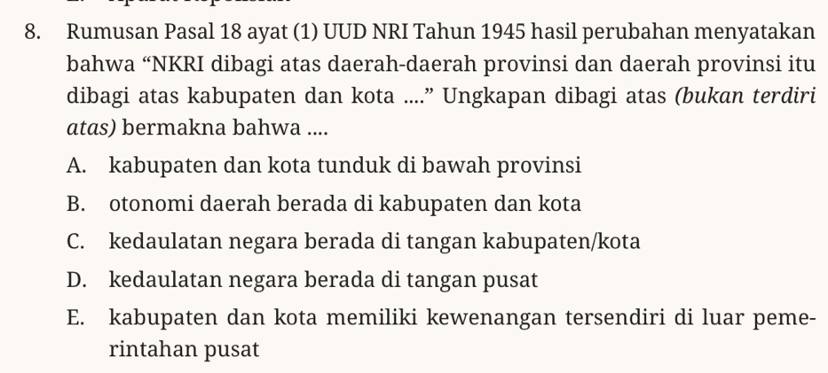 Rumusan Pasal 18 ayat (1) UUD NRI Tahun 1945 hasil perubahan menyatakan
bahwa “NKRI dibagi atas daerah-daerah provinsi dan daerah provinsi itu
dibagi atas kabupaten dan kota ....” Ungkapan dibagi atas (bukan terdiri
atas) bermakna bahwa ....
A. kabupaten dan kota tunduk di bawah provinsi
B. otonomi daerah berada di kabupaten dan kota
C. kedaulatan negara berada di tangan kabupaten/kota
D. kedaulatan negara berada di tangan pusat
E. kabupaten dan kota memiliki kewenangan tersendiri di luar peme-
rintahan pusat