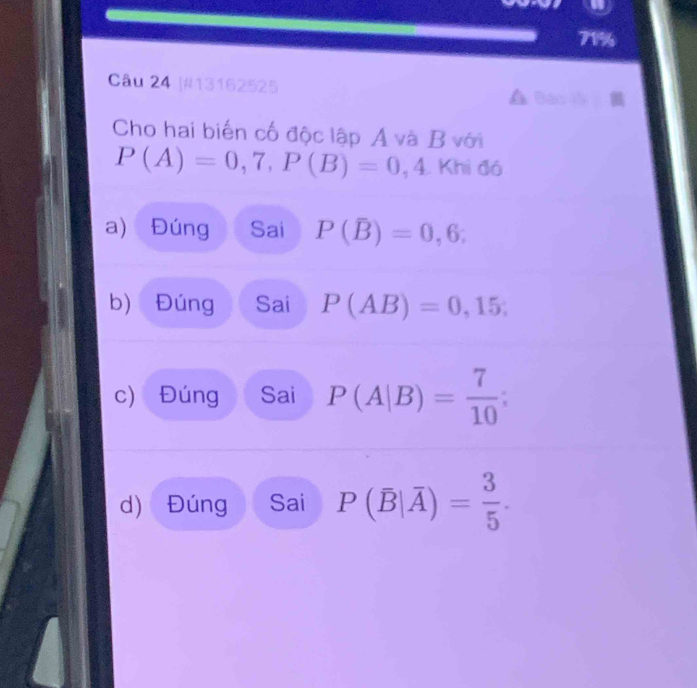 71% 
Câu 24 |#13162525 
Cho hai biến cố độc lập A và B với
P(A)=0,7, P(B)=0,4. Khi đó 
a) Đúng Sai P(overline B)=0,6; 
b) Đúng Sai P(AB)=0,15; 
c) Đúng Sai P(A|B)= 7/10 ; 
d) Đúng Sai P(overline B|overline A)= 3/5 .