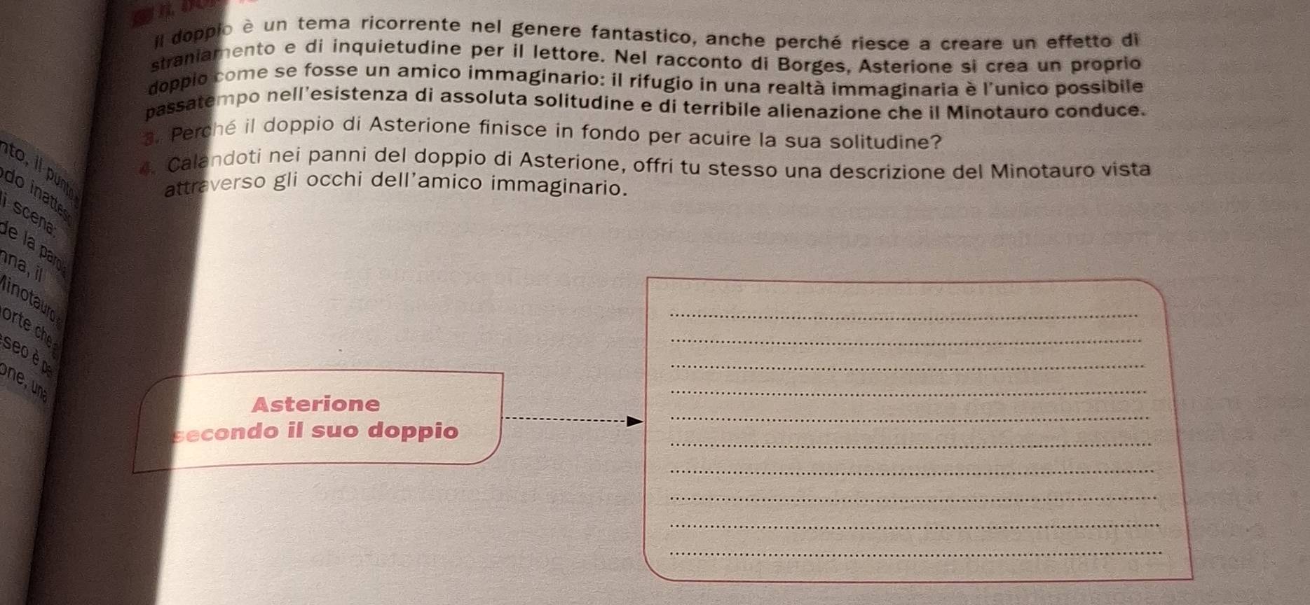 Il doppio è un tema ricorrente nel genere fantastico, anche perché riesce a creare un effetto di 
straniamento e di inquietudine per il lettore. Nel racconto di Borges, Asterione si crea un proprio 
doppio come se fosse un amico immaginario: il rifugio in una realtà immaginaria è l'unico possibile 
passatempo nell'esistenza di assoluta solitudine e di terribile alienazione che il Minotauro conduce. 
3. Perché il doppio di Asterione finisce in fondo per acuire la sua solitudine? 
4. Calandoti nei panni del doppio di Asterione, offri tu stesso una descrizione del Minotauro vista 
to, i punt 
attraverso gli occhi dell’amico immaginario. 
do inatte 
scena 
e la r 
na, il 
_ 
_ 
inotauro 
orte che 
seo è p 
_ 
Asterione 
_ 
secondo il suo doppio_ 
_ 
_ 
_ 
_ 
_