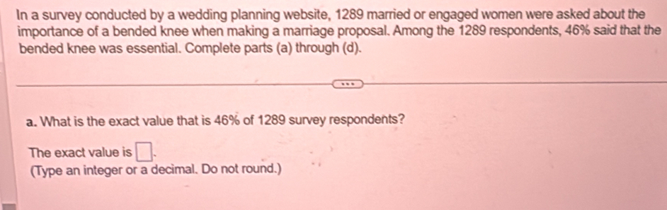 In a survey conducted by a wedding planning website, 1289 married or engaged women were asked about the 
importance of a bended knee when making a marriage proposal. Among the 1289 respondents, 46% said that the 
bended knee was essential. Complete parts (a) through (d). 
a. What is the exact value that is 46% of 1289 survey respondents? 
The exact value is □. 
(Type an integer or a decimal. Do not round.)