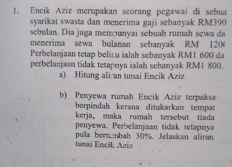 Encik Aziz merupakan seorang pegawai di sebua 
syarikat swasta dan menerima gaji sebanyak RM390
sebulan. Dia juga memɔunyai sebuah rumah sewa da 
menerima sewa bulanan sebanyak RM 120 ( 
Perbelanjaan tetap belizu ialah sebanyak RM1 600 da 
perbelanjaan tidak tetapnya ialah sebanyak RM1 800. 
a) Hitung ali an tunai Encik Aziz 
b) Penyewa rumah Encik Aziz terpaksa 
berpindah kerana ditukarkan tempat 
kerja, maka rumah tersebut tiada 
penyewa. Perbelanjaan tidak tetapnya 
pula bertambah 30%. Jelaskan aliran 
tunai Encik Aziz