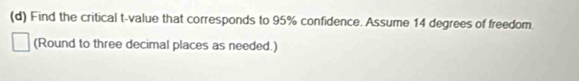 Find the critical t-value that corresponds to 95% confidence. Assume 14 degrees of freedom. 
(Round to three decimal places as needed.)