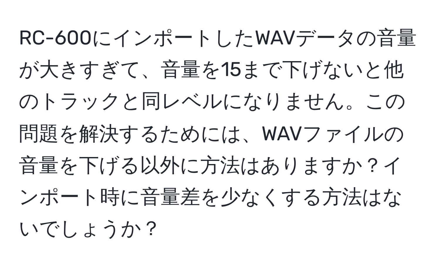 RC-600にインポートしたWAVデータの音量が大きすぎて、音量を15まで下げないと他のトラックと同レベルになりません。この問題を解決するためには、WAVファイルの音量を下げる以外に方法はありますか？インポート時に音量差を少なくする方法はないでしょうか？