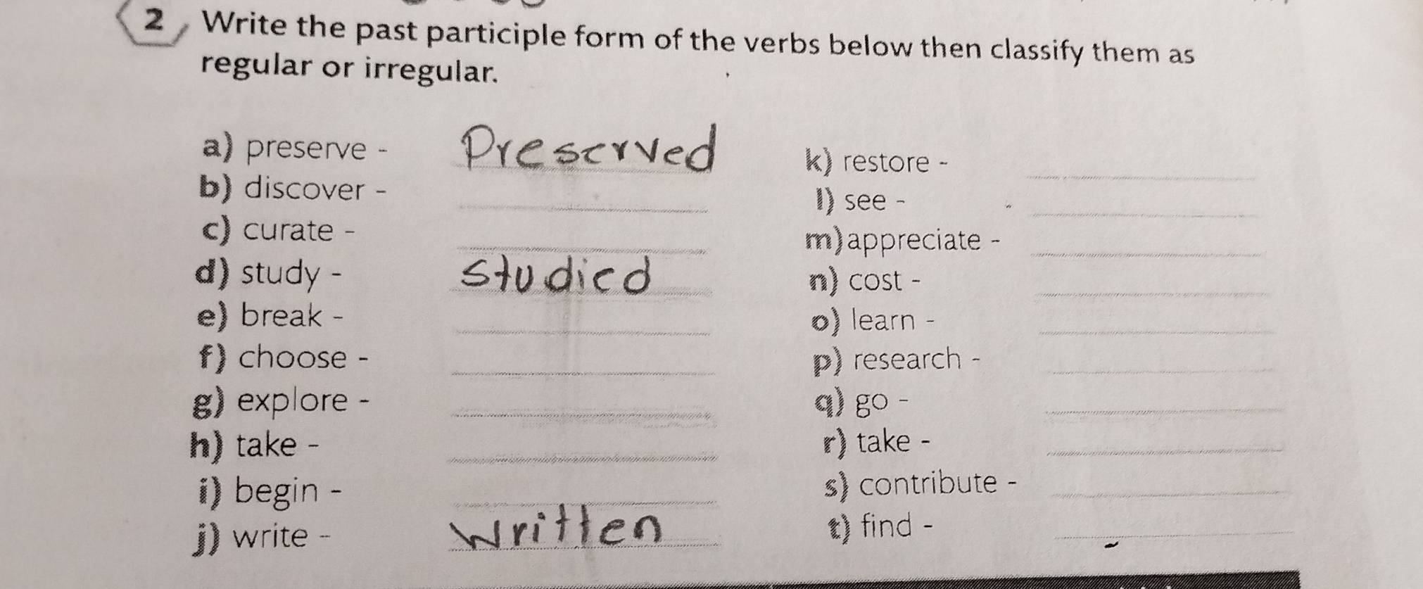 Write the past participle form of the verbs below then classify them as 
regular or irregular. 
a) preserve 、 _k) restore -_ 
b) discover - _I) see -_ 
c) curate -_ 
m)appreciate -_ 
d) study - _n) cost -_ 
e) break - _o) learn -_ 
f) choose - _) research -_ 
g) explore - _q) go -_ 
h) take - _r) take -_ 
i) begin -_ 
s) contribute -_ 
j) write - _t) find -_