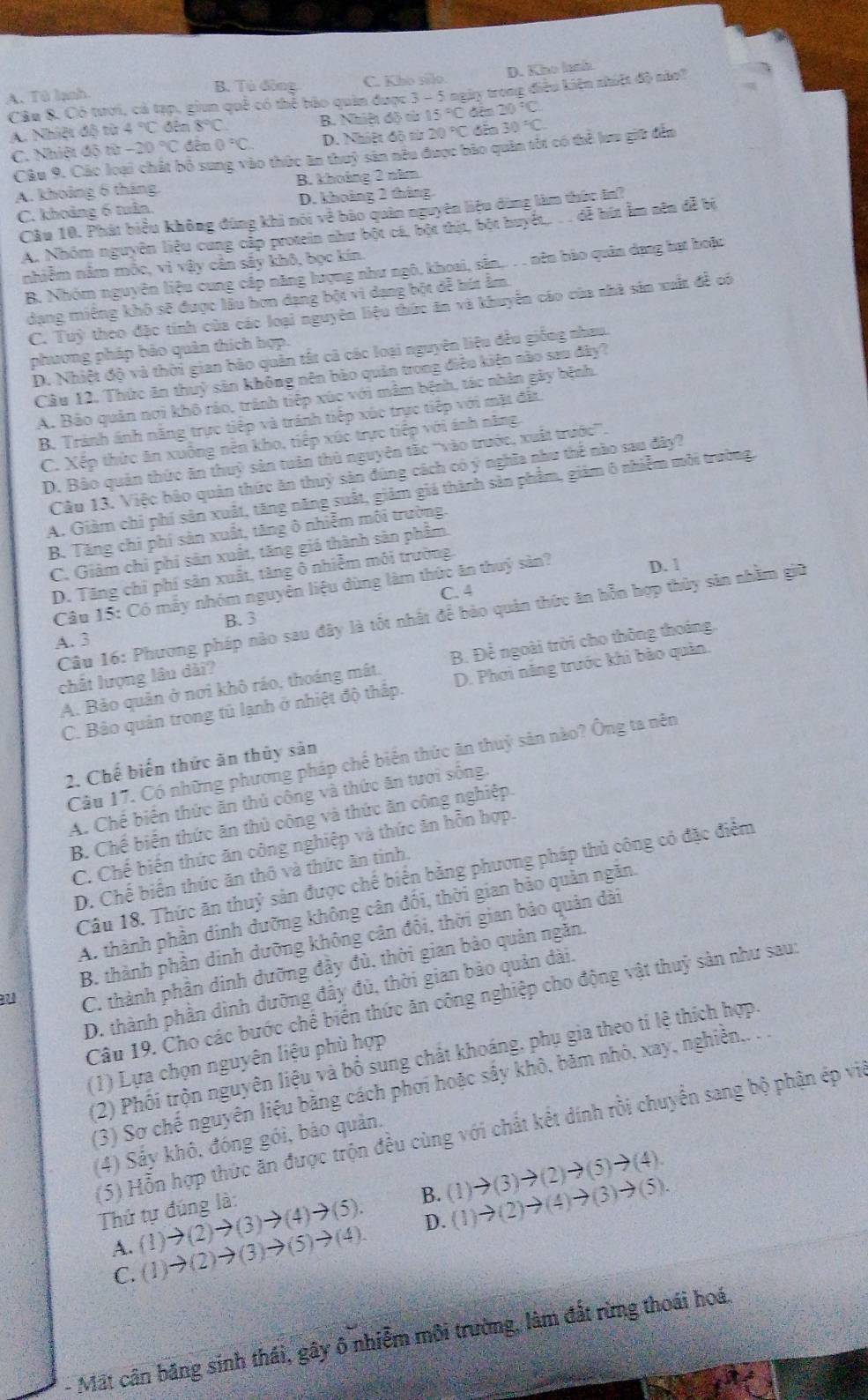 A. Tử lạnh B. Tù đòng C. Kho silo D. Kho lnnh
Câu 8. Có tươi, cả tạp, giun quê có thể bão quân được 3- 5 ngày trong điều kiện nhit độ nào
20°C
A. Nhiệt độ từ 4°C đên 8°C B. Nhiệt độ từ 15°C dim đếo 30°C.
C. Nhiệt độ ,,. -20°C □ 0°C. D. Nhiệt độ từ 20°C
Câu 9. Các loại chất bố sung vào thức ăm thuỷ sản nêu được bảo quân tốt có thể lưa giữ đến
A. khoảng 6 tháng. B. khoảng 2 năm
C. khoảng 6 tuân. D. khoảng 2 tháng
Câu 10. Phát biểu không đùng khi nói về bảo quân nguyên liệu đùng làm thức In?
A. Nhóm nguyên liệu cung cập protein như bột cá, bột thịt, bột huyệt. . . đễ hút âm nên đễ bị
nhiễm nằm mốc, vì vậy cân sây khô, bọc kín.
B. Nhóm nguyên liệu cung cấp năng lượng như ngô, khoai, sân,.. . . nên bào quân dựng bạt boặc
dạng miêng khô sẽ được lâu hơn dạng bột vi dạng bột đễ bút âm.
C. Tuỳ theo đặc tính của các loại nguyên liệu thức ăn và khuyển cáo của nhà sản xuất đề có
phương pháp bảo quân thích hợp.
D. Nhiệt độ và thời gian bảo quân tất cả các loại nguyên liệu đều giống nhau
Câu 12. Thức ăn thuỷ sản không nên bào quản trong điều kiện nào sau đây?
A. Bảo quản nơi khô ráo, tránh tiếp xúc với mâm bệnh, tác nhân gây bệnh.
B. Tránh ánh năng trực tiếp và tránh tiếp xúc trực tiếp với mặt đặt.
C. Xếp thức ăn xuông nền kho, tiếp xúc trực tiếp với ánh năng.
D. Bảo quản thức ăn thuỷ sản tuân thủ nguyên tặc '''vào trước, xuất trước'''.
Câu 13. Việc bảo quân thức ăn thuỷ sản đúng cách có ý nghĩa như thế nào sau đây?
A. Giảm chi phí sản xuất, tăng năng suất, giảm giá thành sản phẩm, giảm 6 nhiễm môi trường,
B. Tăng chỉ phí sản xuất, tăng ô nhiễm môi trường.
C. Giảm chỉ phi sản xuất, tăng giá thành sản phẩm.
D. Tăng chỉ phí sản xuất, tăng ô nhiễm môi trường.
Câu 15: Có mẫy nhóm nguyễn liệu dùng làm thức ăn thuỷ sản?
D. 1
C. 4
Câu 16: Phương pháp nào sau đây là tốt nhất để bảo quản thức ăn hỗn hợp thủy sản nhằm giữ
B.3
A. 3
A. Bảo quản ở nơi khô ráo, thoáng mất. B. Để ngoài trời cho thông thoáng.
chất lượng lâu dài?
C. Bảo quản trong tủ lạnh ở nhiệt độ thấp. D. Phơi năng trước khi bảo quản.
Câu 17. Có những phương pháp chế biển thức ăn thuỷ sản nào? Ông ta nên
2. Chế biển thức ăn thủy sản
A. Chế biến thức ăn thủ công và thức ăn tươi sống.
B. Chế biển thức ăn thủ công và thức ăn công nghiệp.
C. Chế biến thức ăn công nghiệp và thức ăn hỗn hợp.
Câu 18. Thức ăn thuỷ sản được chế biển bằng phương pháp thủ công có đặc điểm
D. Chế biển thức ăn thô và thức ăn tinh.
A. thành phần dinh đưỡng không cân đối, thời gian bảo quản ngăn.
B. thành phần dinh dưỡng không cân đôi, thời gian bảo quản dài
a
C. thành phần dinh dưỡng đầy đủ, thời gian bảo quân ngăn.
D. thành phần dình dưỡng đầy đủ, thời gian bảo quản dài.
Câu 19. Cho các bước chế biển thức ăn công nghiệp cho động vật thuỷ sản như sau:
(2) Phối trộn nguyên liệu và bổ sung chất khoáng, phụ gia theo tỉ lệ thích hợp.
(1) Lựa chọn nguyên liệu phù hợp
(3) Sơ chế nguyên liệu bằng cách phơi hoặc sấy khô, băm nhỏ, xay, nghiền,. .
(5) Hỗn hợp thức ăn được trộn đều cùng với chất kết dính rồi chuyến sang bộ phận ép vi
(4) Sảy khô, đóng gói, bảo quản.
A. (1)to (2)to (3)to (4)to (5). (1)to (3)to (2)to (5)to (4).
Thứ tự đúng là:
B. (1)to (2)to (4)to (3)to (5).
C. (1)to (2)to (3)to (5)to (4).
D.
- Mất cân băng sinh thái, gây ô nhiễm môi trường, làm đất rừng thoái hoá.