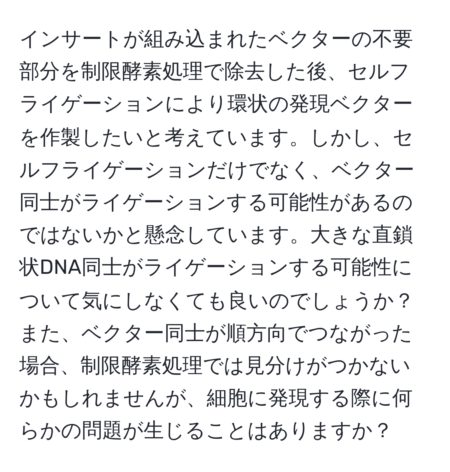 インサートが組み込まれたベクターの不要部分を制限酵素処理で除去した後、セルフライゲーションにより環状の発現ベクターを作製したいと考えています。しかし、セルフライゲーションだけでなく、ベクター同士がライゲーションする可能性があるのではないかと懸念しています。大きな直鎖状DNA同士がライゲーションする可能性について気にしなくても良いのでしょうか？また、ベクター同士が順方向でつながった場合、制限酵素処理では見分けがつかないかもしれませんが、細胞に発現する際に何らかの問題が生じることはありますか？