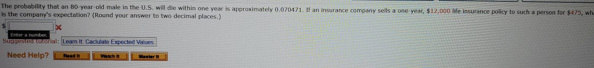 The probability that an 80-year-old male in the U.S. will die within one year is approximately 0.070471. If an insurance company sells a one-year, $12,000 life insurance policy to such a person for $475, wh 
is the company's expectation? (Round your answer to two decimal places.)
$
Enter a number 
Suggested tutorial: Learn It: Caclulate Expected Values 
Need Help? Read it Watch it Master it