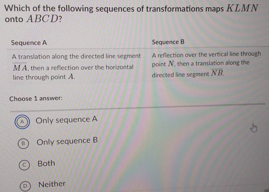 Which of the following sequences of transformations maps KLMN
onto ABCD?
Sequence A Sequence B
A translation along the directed line segment A reflection over the vertical line through
overline MA , then a reflection over the horizontal point N, then a translation along the
line through point A. directed line segment overline NB. 
Choose 1 answer:
A Only sequence A
B) Only sequence B
c Both
D Neither