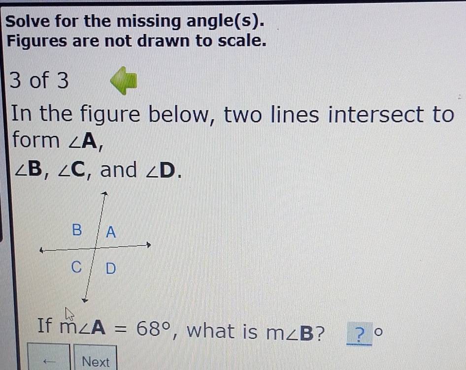 Solve for the missing angle(s). 
Figures are not drawn to scale. 
3 of 3 
In the figure below, two lines intersect to 
form ∠ A_r
∠ B, ∠ C , and ∠ D. 
If m∠ A=68° , what is m∠ B ? ? ° 
Next