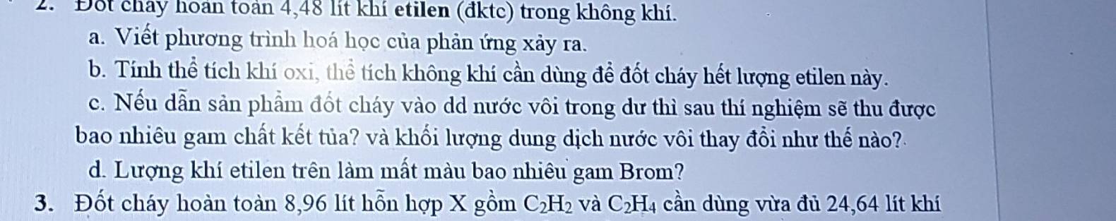 Đột chảy hoan toán 4,48 lit khí etilen (đktc) trong không khí. 
a. Viết phương trình hoá học của phản ứng xảy ra. 
b. Tính thể tích khí oxi, thể tích không khí cần dùng để đốt cháy hết lượng etilen này. 
c. Nếu dẫn sản phẩm đốt cháy vào dd nước vôi trong dư thì sau thí nghiệm sẽ thu được 
bao nhiêu gam chất kết tủa? và khối lượng dung dịch nước vôi thay đổi như thế no? 
d. Lượng khí etilen trên làm mất màu bao nhiêu gam Brom? 
3. Đốt cháy hoàn toàn 8,96 lít hỗn hợp X gồm C_2H_2 và C_2H_4 cần dùng vừa đủ 24,64 lít khí