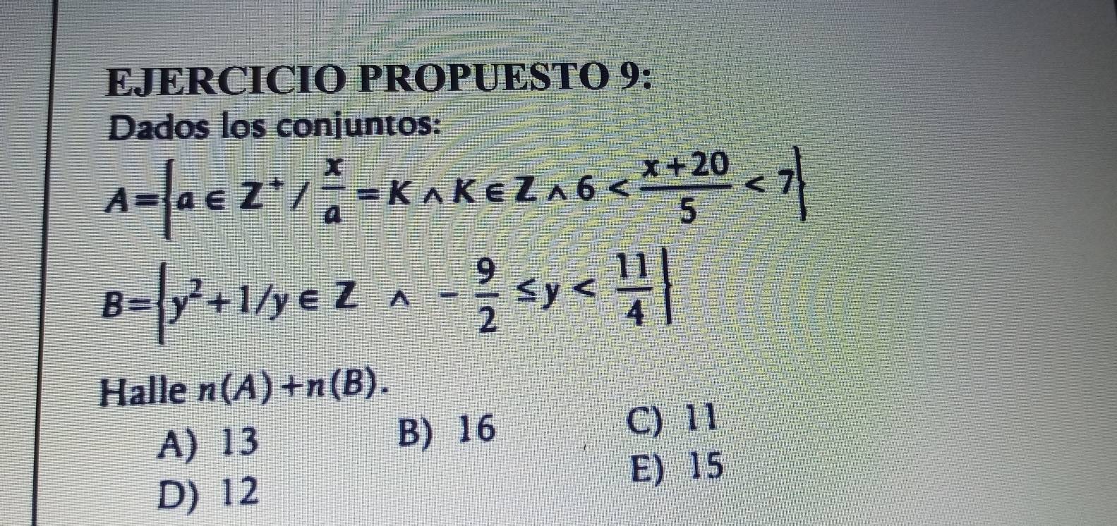 EJERCICIO PROPUESTO 9:
Dados los conjuntos:
A= a∈ Z^+/ x/a =K,K∈ Zwedge 6 <7
B= y^2+1/y∈ Zwedge - 9/2 ≤ y
Halle n(A)+n(B).
A) 13 B) 16
C) 11
E) 15
D) 12