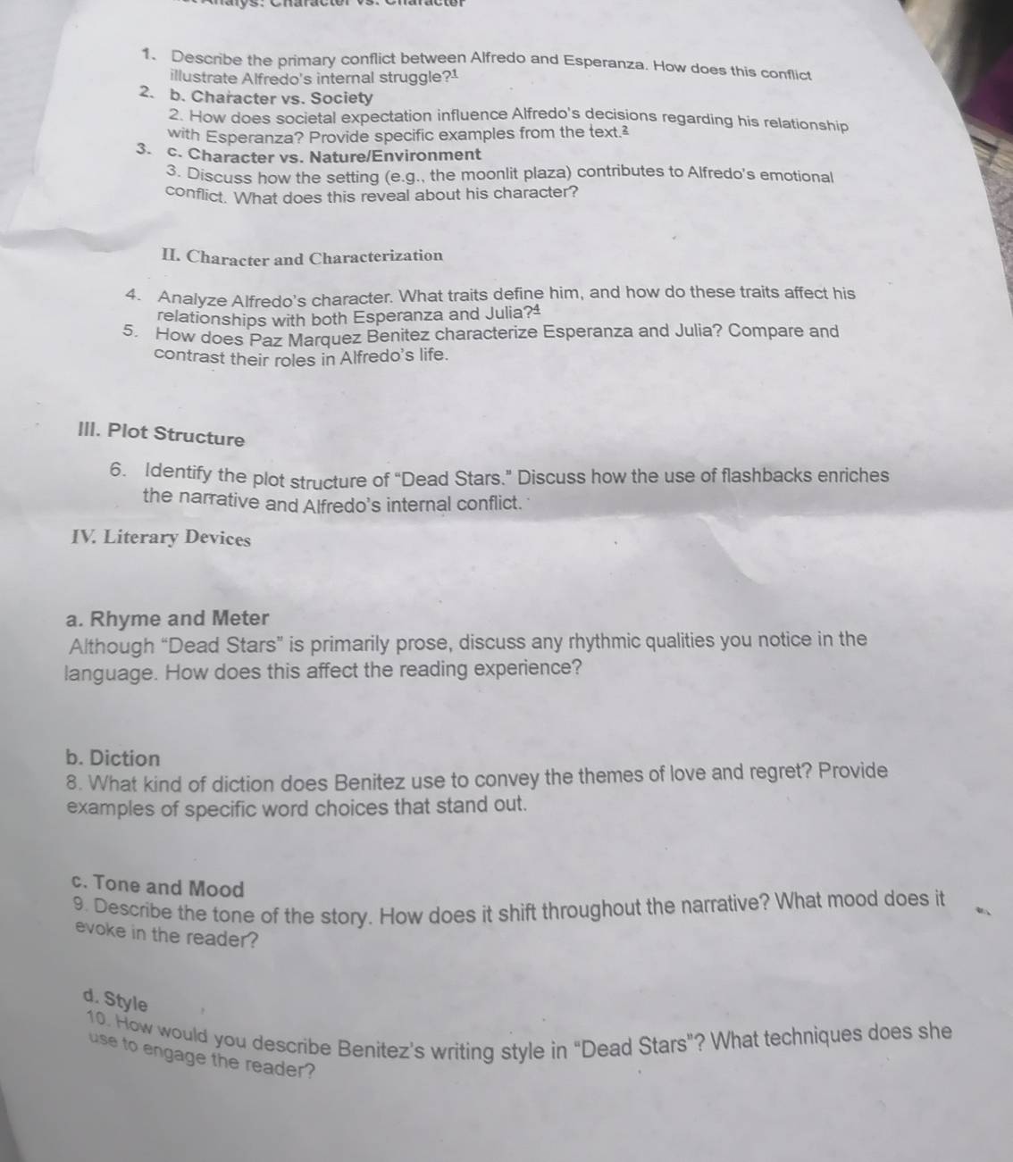 Describe the primary conflict between Alfredo and Esperanza. How does this conflict 
illustrate Alfredo's internal struggle?1 
2. b. Character vs. Society 
2. How does societal expectation influence Alfredo's decisions regarding his relationship 
with Esperanza? Provide specific examples from the text.² 
3. c. Character vs. Nature/Environment 
3. Discuss how the setting (e.g., the moonlit plaza) contributes to Alfredo's emotional 
conflict. What does this reveal about his character? 
II. Character and Characterization 
4. Analyze Alfredo's character. What traits define him, and how do these traits affect his 
relationships with both Esperanza and Julia?ª 
5. How does Paz Marquez Benitez characterize Esperanza and Julia? Compare and 
contrast their roles in Alfredo's life. 
III. Plot Structure 
6. Identify the plot structure of “Dead Stars.” Discuss how the use of flashbacks enriches 
the narrative and Alfredo's internal conflict. 
IV. Literary Devices 
a. Rhyme and Meter 
Although “Dead Stars” is primarily prose, discuss any rhythmic qualities you notice in the 
language. How does this affect the reading experience? 
b. Diction 
8. What kind of diction does Benitez use to convey the themes of love and regret? Provide 
examples of specific word choices that stand out. 
c. Tone and Mood 
9. Describe the tone of the story. How does it shift throughout the narrative? What mood does it 
evoke in the reader? 
d. Style 
10. How would you describe Benitez's writing style in "Dead Stars"? What techniques does she 
use to engage the reader?