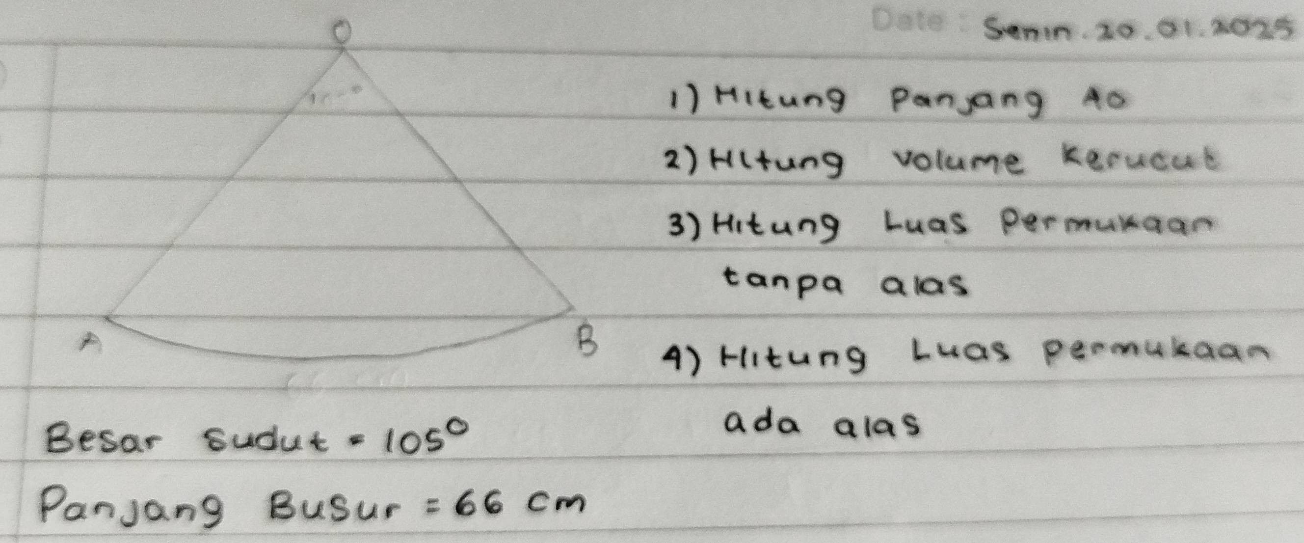 Senn. 20. 01. 2025
1) HItung Panjang 40
2) Hlung volume Kerucat
3) Hitung Luas permunaan
tanpa alas
A) Hitung Luas permukaan
Besar Sudut =cos^(^circ)
ada alas
Panjang 3u Sur =66cm