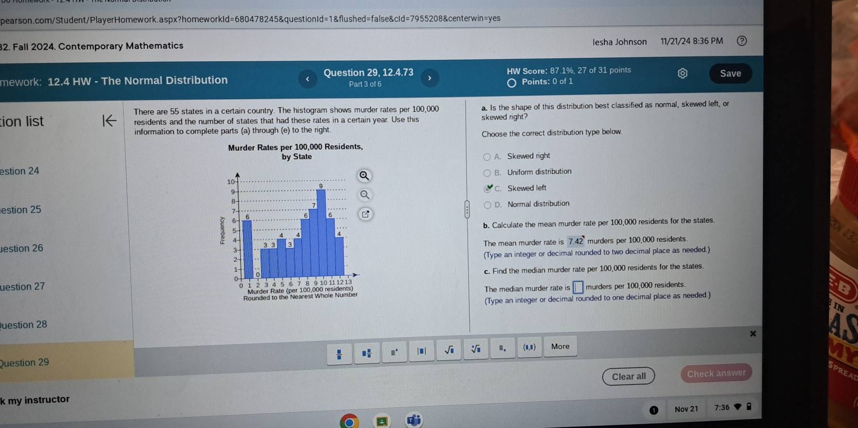 Fall 2024. Contemporary Mathematics lesha Johnson 11/21/24 8:36 PM
mework: 12.4 HW - The Normal Distribution Question 29, 12.4.73
HW Score: 87.1%, 27 of 31 points Save
Part 3 of 6 Points: 0 of 1
There are 55 states in a certain country. The histogram shows murder rates per 100,000 a. Is the shape of this distribution best classified as normal, skewed left, or
tion list residents and the number of states that had these rates in a certain year. Use this skewed right?
information to complete parts (a) through (e) to the right.
Choose the correct distribution type below.
Murder Rates per 100,000 Residents,
by State A. Skewed right
estion 24
B. Uniform distribution
C. Skewed left
estion 25D. Normal distribution
b. Calculate the mean murder rate per 100,000 residents for the states.
03
estion 26 The mean murder rate is 7.42 murders per 100,000 residents.
(Type an integer or decimal rounded to two decimal place as needed.)
uestion 27c. Find the median murder rate per 100,000 residents for the states.
The median murder rate is FB
□ murders per 100,000 residents.
(Type an integer or decimal rounded to one decimal place as needed.)
IN
uestion 28
15
 □ /□   □  □ /□   □° | ■ | sqrt(□ ) sqrt[□](□ ).. (8,8)
Question 29 More
Clear all Check answer
SPREA
k my instructor
Nov 21 7:36