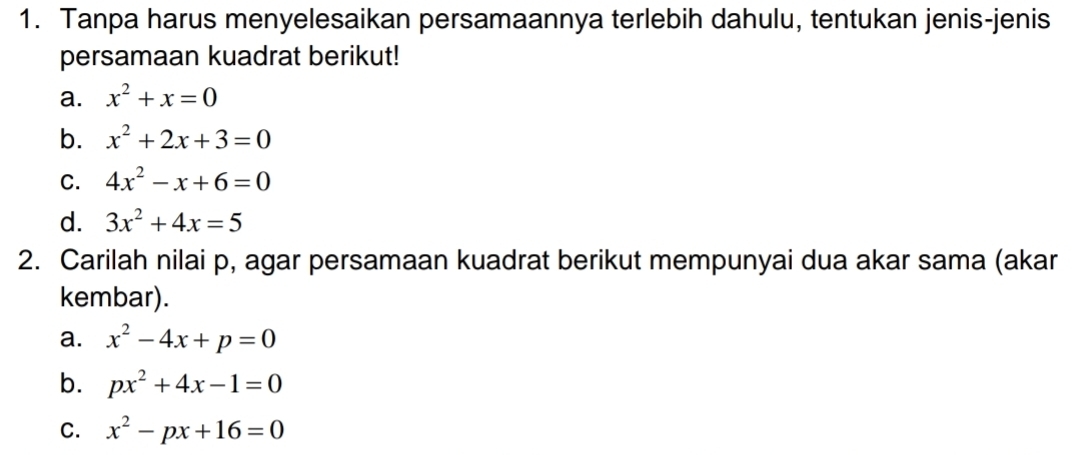 Tanpa harus menyelesaikan persamaannya terlebih dahulu, tentukan jenis-jenis 
persamaan kuadrat berikut! 
a. x^2+x=0
b. x^2+2x+3=0
C. 4x^2-x+6=0
d. 3x^2+4x=5
2. Carilah nilai p, agar persamaan kuadrat berikut mempunyai dua akar sama (akar 
kembar). 
a. x^2-4x+p=0
b. px^2+4x-1=0
C. x^2-px+16=0