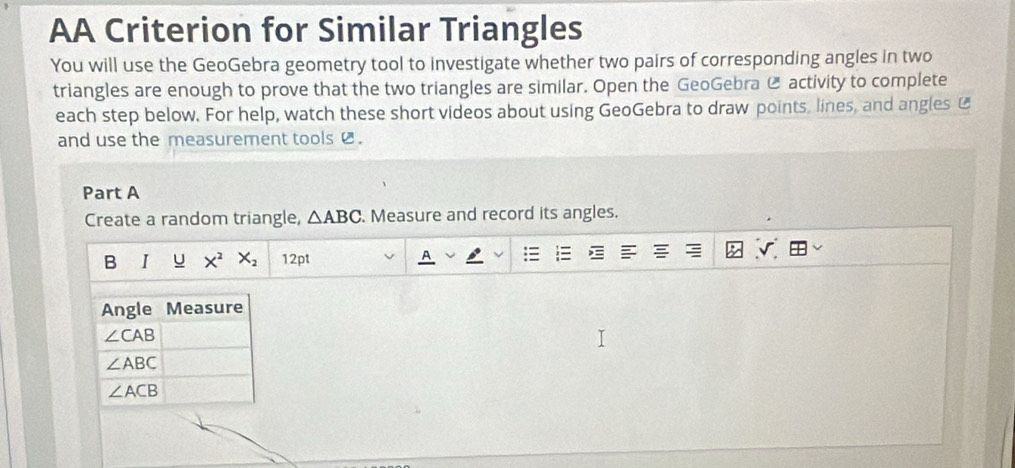 AA Criterion for Similar Triangles
You will use the GeoGebra geometry tool to investigate whether two pairs of corresponding angles in two
triangles are enough to prove that the two triangles are similar. Open the GeoGebra @ activity to complete
each step below. For help, watch these short videos about using GeoGebra to draw points, lines, and angles £
and use the measurement tools  .
Part A
Create a random triangle, △ ABC. Measure and record its angles.
B I U X^2X_2 12pt