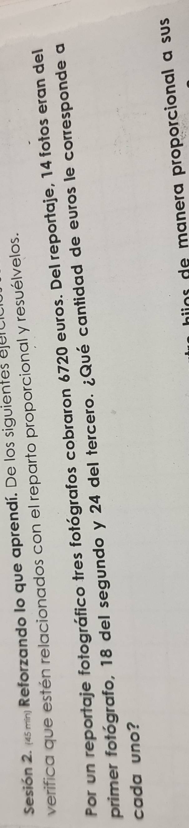 Sesión 2. (45 min) Reforzando lo que aprendí. De los siguientes ejelo 
verifica que estén relacionados con el reparto proporcional y resuélvelos. 
Por un reportaje fotográfico tres fotógrafos cobraron 6720 euros. Del reportaje, 14 fotos eran del 
primer fotógrafo, 18 del segundo y 24 del tercero. ¿Qué cantidad de euros le corresponde a 
cada uno? 
o m anera proporcional a su