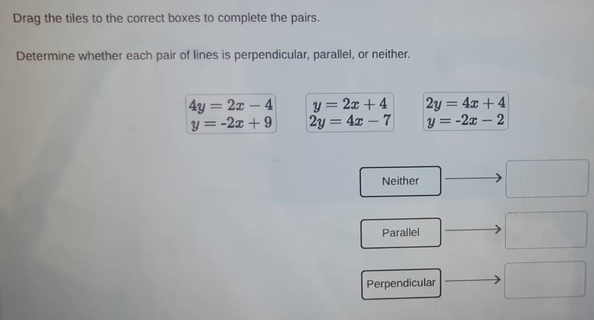 Drag the tiles to the correct boxes to complete the pairs.
Determine whether each pair of lines is perpendicular, parallel, or neither.
4y=2x-4 y=2x+4 2y=4x+4
y=-2x+9 2y=4x-7 y=-2x-2
Neither
Parallel
Perpendicular