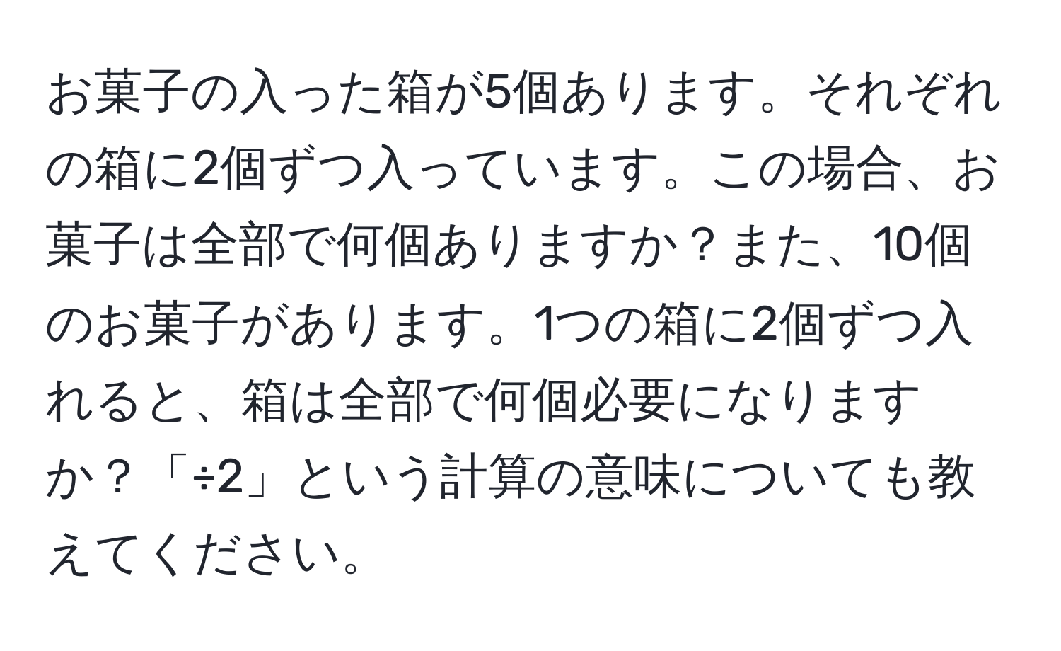 お菓子の入った箱が5個あります。それぞれの箱に2個ずつ入っています。この場合、お菓子は全部で何個ありますか？また、10個のお菓子があります。1つの箱に2個ずつ入れると、箱は全部で何個必要になりますか？「÷2」という計算の意味についても教えてください。