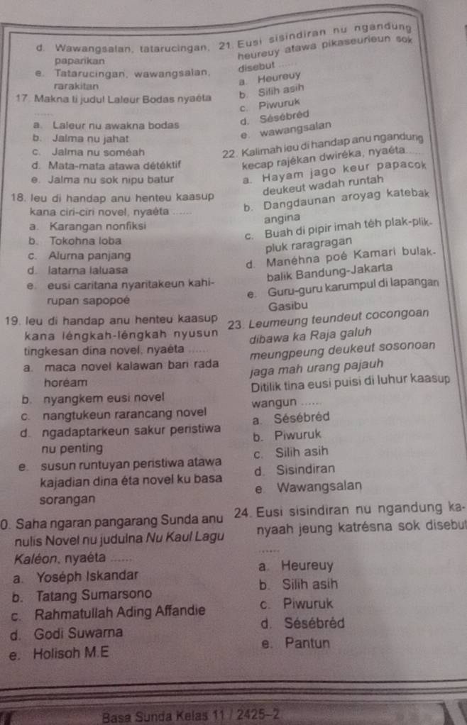 d. Wawangsalan, tatarucingan, 21. Eusi sisindiran nu ngandung
paparikan
heureuy atawa pikaseurieun sok
disebut
e. Tatarucingan, wawangsalan.
rarakitan
a. Heureuy
17. Makna ti judu! Laleur Bodas nyaéta b. Silih asih
a. Laleur nu awakna bodas
d. Sésébréd c. Piwuruk
b. Jalma nu jahat
e wawangsalan
c. Jalma nu soméah
22. Kalimah ieu di handap anu ngandung
d. Mata-mata atawa détéktif kecap rajékan dwiréka, nyaéta.
e. Jalma nu sok nipu batur a. Hayam jago keur papacok
deukeut wadah runtah
18. leu di handap anu henteu kaasup
kana ciri-ciri novel, nyaėta
b. Dangdaunan aroyag katebak
angina
a. Karangan nonfiksi
b. Tokohna loba
c. Buah di pipir imah téh plak-plik.
pluk raragragan
c. Alurna panjang
d. Manéhna poé Kamari bulak.
d. latama laluasa
balik Bandung-Jakarta
e. eusi caritana nyaritakeun kahi-
e. Guru-guru karumpul di lapangan
rupan sapopoé
Gasibu
19. leu di handap anu henteu kaasup 23. Leumeung teundeut cocongoan
kana léngkah-lěngkah nyusun
dibawa ka Raja galuh
tingkesan dina novel, nyaéta
a. maca novel kalawan ban rada meungpeung deukeut sosonoan
jaga mah urang pajauh
horéam
b. nyangkem eusi novel Ditilik tina eusi puisi di luhur kaasup
c. nangtukeun rarancang novel wangun ….
d ngadaptarkeun sakur peristiwa a Sésébréd
b. Piwuruk
nu penting
e susun runtuyan peristiwa atawa c. Silih asih
kajadian dina éta novel ku basa d. Sisindiran
sorangan e Wawangsalan
0. Saha ngaran pangarang Sunda anu 24. Eusi sisindiran nu ngandung ka-
nulis Novel nu judulna Nu Kaul Lagu nyaah jeung katrésna sok disebut
Kaléon, nyaéta ...
a Heureuy
a. Yoséph Iskandar
b. Silih asih
b. Tatang Sumarsono
c. Rahmatullah Ading Affandie c. Piwuruk
d. Sésébréd
d. Godi Suwarna
e. Pantun
e. Holisoh M.E
Basa Sunda Kelas 11 / 2425-2