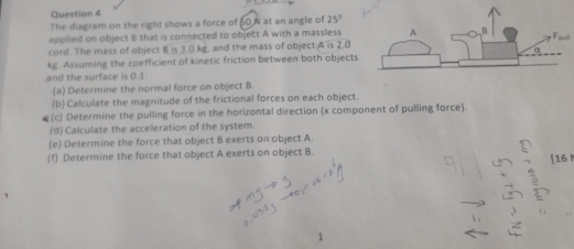 The diagram on the right shows a force of 60N at an angle of 25°
applied on object II that is connected to object A with a masslesst 
cord. The mass of object B is 3 0 kg, and the mass of object. A is 2.0
kg. Assuming the coefficient of kinetic friction between both objects 
and the surface is 0.1 : 
(a) Determine the normal force on object B. 
(b) Calculate the magnitude of the frictional forces on each object. 
(c) Determine the pulling force in the horizontal direction (x component of pulling force). 
(d) Calculate the acceleration of the system. 
(e) Determine the force that object B exerts on object A. 
(f) Determine the force that object A exerts on object B. 
[ 16 M
1