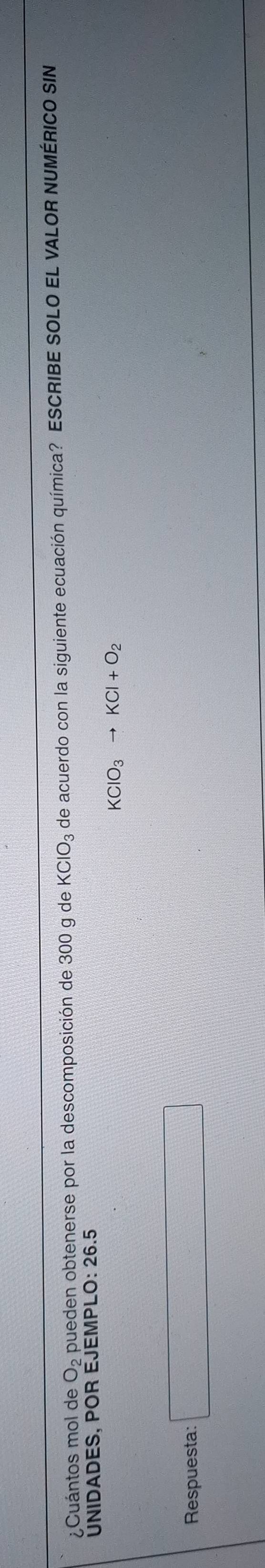 ¿Cuántos mol de O_2 pueden obtenerse por la descomposición de 300 g de KClO_3 de acuerdo con la siguiente ecuación química? ESCRIBE SOLO EL VALOR NUMÉRICO SIN 
UNIDADES, POR EJEMPLO: 26.5
KClO_3to KCl+O_2
Respuesta: □