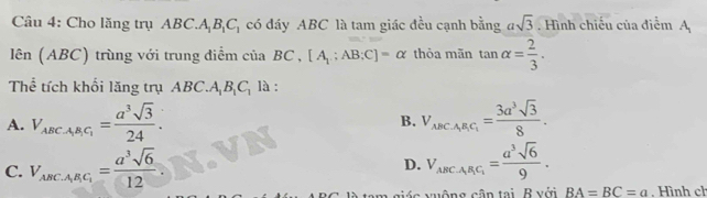 Cho lăng trụ ABC.A_1B_1C_1 có đáy ABC là tam giác đều cạnh bằng asqrt(3). Hình chiếu của điểm A
limlimits (ABC) trùng với trung điểm của BC , [A_1:AB:C]=alpha thỏa mãn tan alpha = 2/3 . 
Thể tích khối lăng trụ ABC.A là :
A. V_ABCA_1B_1C_1= a^3sqrt(3)/24 . V_ABCABCAC_1= 3a^3sqrt(3)/8 . 
B.
C. V_ABCA_1B_1C_1= a^3sqrt(6)/12  D. V_ABCA_1B_1C_1= a^3sqrt(6)/9 . 
ic v uộng cân tai B với BA=BC=a , Hình ch