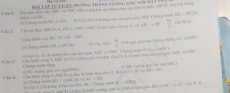 Họ va ten: 
Bài Táp tự Luan: đường thắng vuông góc với mạT Phá 
Câu 1: Hai tam giác cần ABC và DBC nằm trong hai mp khác nhau tạo nên tứ diện ABCD. Gọi 1 là trung 
điểm của BC. 
a) Chứng minh BC⊥ AD. b) Gọi AH là đường cao của tam giác ADI. Chứng minh AH⊥ (BCD). 
Câu 2: Cho tử diện ABCD có DA⊥ (ABC) ABC là tam giác cân tại A với AB=a, BC= 6a/5 . Gọi M là 
trung điệm của BC. Vẽ AH MD. 
a) Chứng minh AH⊥ (BCD). b) Cho AD= 4a/5 .Tính góc giữa hai đường thắng AC và DM. 
c) Gọi G_1, G_2 là trọng tâm của tam giác ABC và DBC. Chứng minh G_1G_2⊥ (ABC). 
Câu 3: Cho hình chóp S. ABC có SA vuông góc với đáy. Gọi H, K là trực tâm của tam giác ABC và SBC. 
Chứng minh rằng: 
a) SC vuông góc với mp(BHK). b) HK vuông góc với n p(SB C) 
Câu 4: Cho hình chóp S. ABCD có đáy là hình thoi tan O. Biết SA=SC và SB=SD. 
a) Chứng minh SO⊥ ( ABCD và AC⊥ SD. IJ⊥ (SBD). 
b) Gọi I, J là trung điểm của BA, BC. Chứng minh 
nhón S ABCD có đáy là hình vuông cạnh a. SAB là tam giác đều và SC=asqrt(2). Gọi H, K