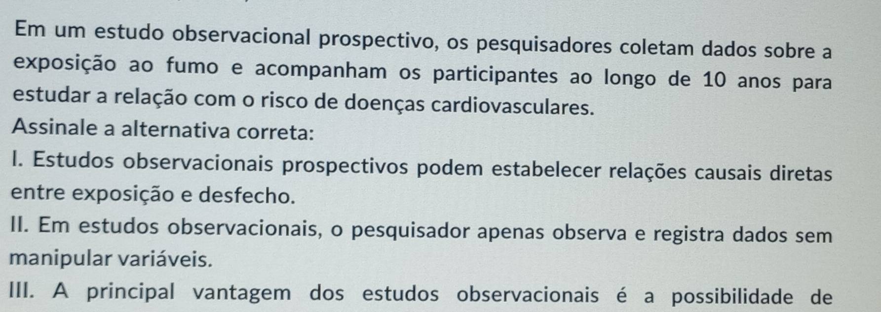 Em um estudo observacional prospectivo, os pesquisadores coletam dados sobre a
exposição ao fumo e acompanham os participantes ao longo de 10 anos para
estudar a relação com o risco de doenças cardiovasculares.
Assinale a alternativa correta:
I. Estudos observacionais prospectivos podem estabelecer relações causais diretas
entre exposição e desfecho.
II. Em estudos observacionais, o pesquisador apenas observa e registra dados sem
manipular variáveis.
III. A principal vantagem dos estudos observacionais é a possibilidade de