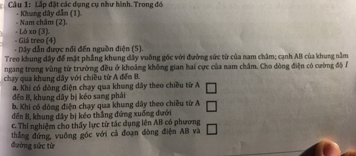 Lắp đặt các dụng cụ như hình. Trong đó 
- Khung dây dẫn (1). 
- Nam châm (2). 
- Lò xo (3). 
- Giá treo (4) 
- Dây dẫn được nối đến nguồn điện (5). 
Treo khung dây đế mặt phẳng khung dây vuông góc với đường sức từ của nam châm; cạnh AB của khung nằm 
ngang trong vùng từ trường đều ở khoảng không gian hai cực của nam châm. Cho dòng điện có cường độ / 
chạy qua khung dây với chiều từ A đến B. 
a. Khi có dòng điện chạy qua khung dây theo chiều từ A 
đến B, khung dây bị kéo sang phải 
b. Khi có dòng điện chạy qua khung dây theo chiều từ A 
đến B, khung dây bị kéo thẳng đứng xuống dưới 
c. Thí nghiệm cho thấy lực từ tác dụng lên AB có phương 
thẳng đứng, vuông góc với cả đoạn dòng điện AB và 
đường sức từ