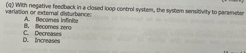 With negative feedback in a closed loop control system, the system sensitivity to parameter
variation or external disturbance:
A. Becomes infinite
B. Becomes zero
C. Decreases
D. Increases