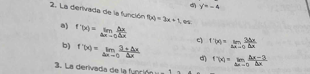 d) y'=-4
2. La derivada de la función f(x)=3x+1 , es:
a) f'(x)=limlimits _△ xto 0 △ x/△ x 
b) f'(x)=limlimits _△ xto 0 (3+△ x)/△ x 
c) f'(x)=limlimits _△ xto 0 3△ x/△ x 
d) f'(x)=limlimits _△ xto 0 (△ x-3)/△ x 
3. La derivada de la función u-1