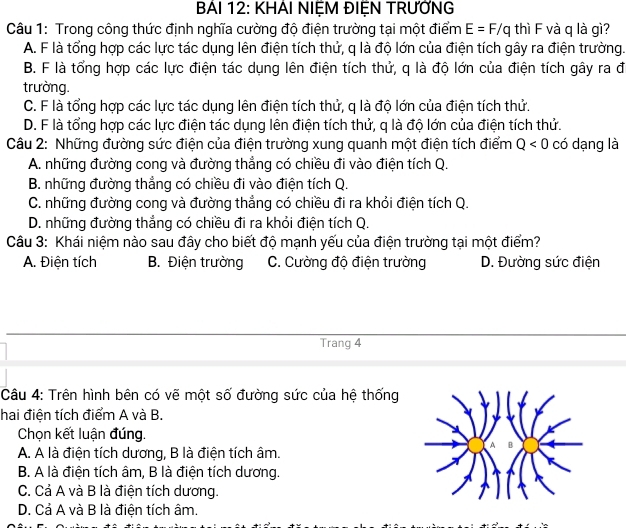 BẢI 12: KHẢI NIỆM ĐIỆN TRƯỚNG
Câu 1: Trong công thức định nghĩa cường độ điện trường tại một điểm E=F/q thì F và q là gì?
A. F là tổng hợp các lực tác dụng lên điện tích thử, q là độ lớn của điện tích gây ra điện trường.
B. F là tổng hợp các lực điện tác dụng lên điện tích thử, q là độ lớn của điện tích gây ra đ
trường.
C. F là tổng hợp các lực tác dụng lên điện tích thử, q là độ lớn của điện tích thử.
D. F là tổng hợp các lực điện tác dụng lên điện tích thử, q là độ lớn của điện tích thử.
Câu 2: Những đường sức điện của điện trường xung quanh một điện tích điểm Q<0</tex> có dạng là
A. những đường cong và đường thẳng có chiều đi vào điện tích Q.
B. những đường thẳng có chiều đi vào điện tích Q.
C. những đường cong và đường thẳng có chiều đi ra khỏi điện tích Q.
D. những đường thắng có chiều đi ra khỏi điện tích Q.
Câu 3: Khái niệm nào sau đây cho biết độ mạnh yếu của điện trường tại một điểm?
A. Điện tích B. Điện trường C. Cường độ điện trường D. Đường sức điện
Trang 4
Câu 4: Trên hình bên có vẽ một số đường sức của hệ thống
hai điện tích điểm A và B.
Chọn kết luận đúng.
A. A là điện tích dương, B là điện tích âm.
B. A là điện tích âm, B là điện tích dương.
C. Cả A và B là điện tích dương.
D. Cả A và B là điện tích âm.