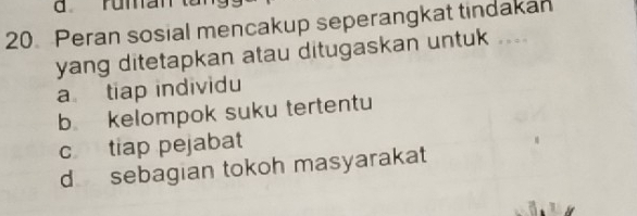 ruma
20 Peran sosial mencakup seperangkat tindakan
yang ditetapkan atau ditugaskan untuk ....
a tiap individu
b kelompok suku tertentu
c tiap pejabat
d sebagian tokoh masyarakat