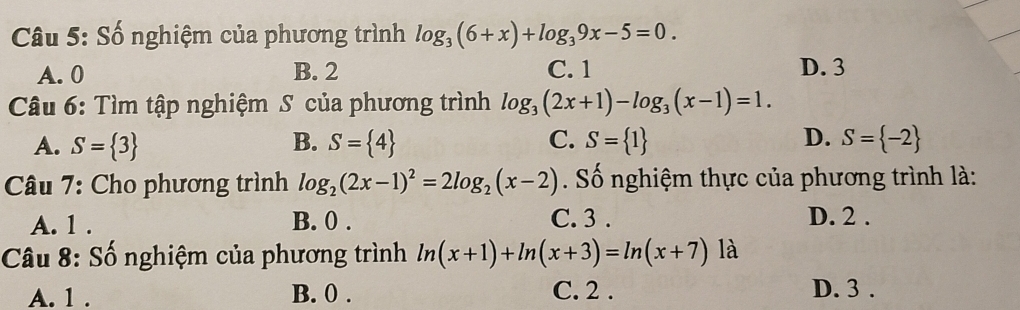 Số nghiệm của phương trình log _3(6+x)+log _39x-5=0.
A. 0 B. 2 C. 1 D. 3
Câu 6: Tìm tập nghiệm S của phương trình log _3(2x+1)-log _3(x-1)=1.
A. S= 3 B. S= 4 C. S= 1 D. S= -2
Câu 7: Cho phương trình log _2(2x-1)^2=2log _2(x-2) ố nghiệm thực của phương trình là:
A. 1. B. 0. C. 3. D. 2.
Câu 8: Số nghiệm của phương trình ln (x+1)+ln (x+3)=ln (x+7) là
A. 1. B. 0. C. 2. D. 3.