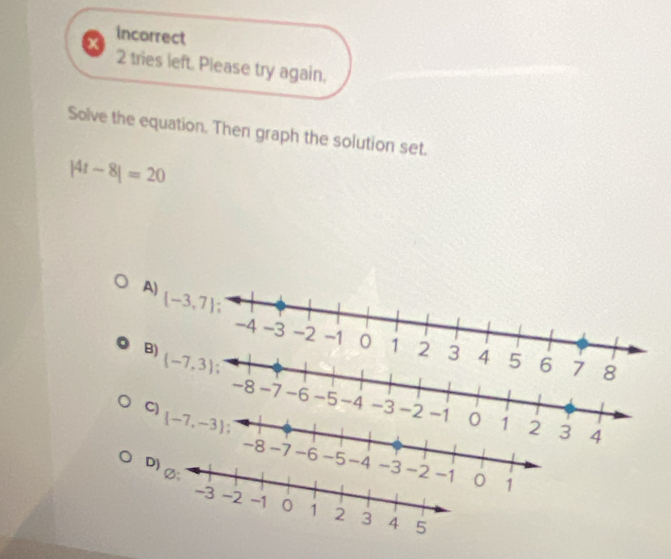 incorrect
X
2 tries left. Please try again.
Solve the equation. Then graph the solution set.
|4t-8|=20
A) [-3,7]
-4 -3 -2 -1 0 1 2 3 4
B) (-7,3) 5 6 7 8
-8 -7 -6 -5 -4 -3 -2 -1 0 1 2 3
C)  -7,-3
4
-8 -7 -6 1
D