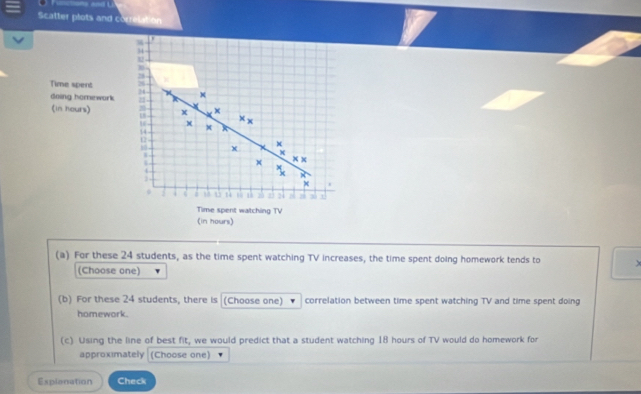 Scatter plots and correlation 
(a) For these 24 students, as the time spent watching TV increases, the time spent doing homework tends to 
(Choose one) 
(b) For these 24 students, there is (Choose one) correlation between time spent watching TV and time spent doing 
homework. 
(c) Using the line of best fit, we would predict that a student watching 18 hours of TV would do homework for 
approximately (Choose one) 
Explanation Check