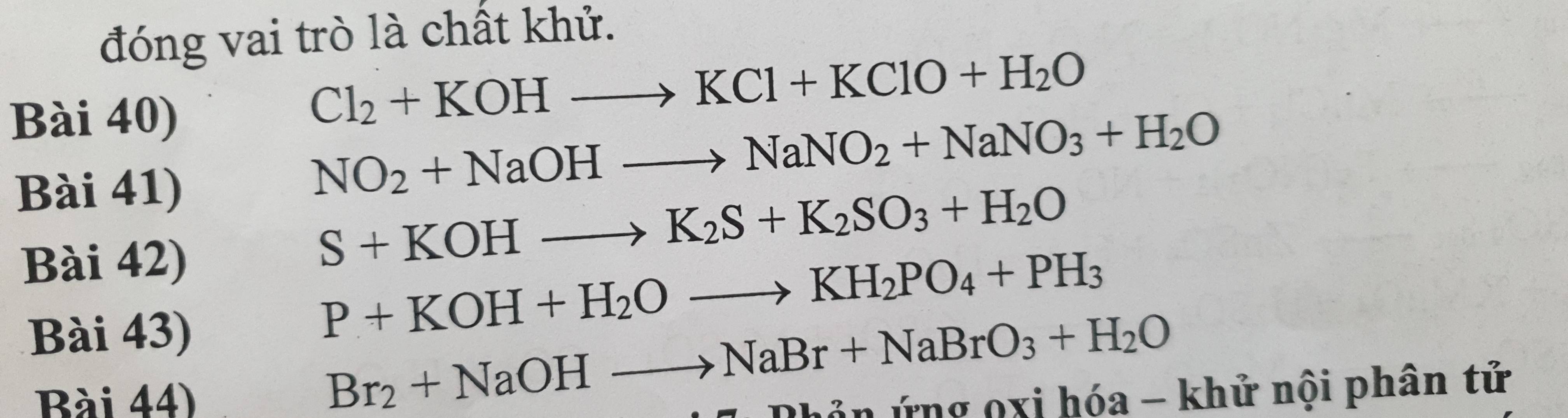 đóng vai trò là chất khử. 
Bài 40)
Cl_2+KOHto KCl+KClO+H_2O
Bài 41)
NO_2+NaOHto NaNO_2+NaNO_3+H_2O
Bài 42)
S+KOHto K_2S+K_2SO_3+H_2O
Bài 43)
P+KOH+H_2Oto KH_2PO_4+PH_3
Br_2+NaOHto NaBr+NaBrO_3+H_2O
Bài 44) ứng 0xi hóa - khử nội phân tử